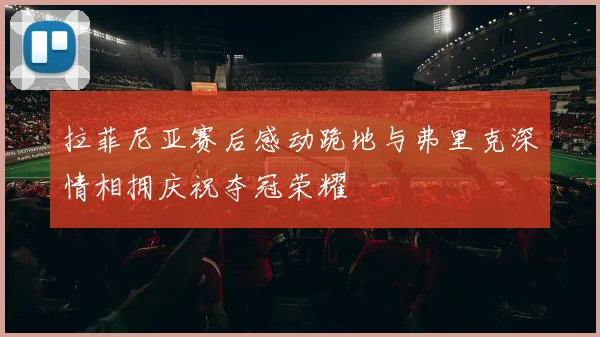 拉菲尼亚赛后感动跪地与弗里克深情相拥庆祝夺冠荣耀