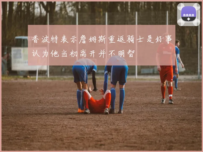 香波特表示詹姆斯重返骑士是好事认为他当初离开并不明智