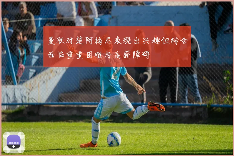 曼联对楚阿梅尼表现出兴趣但转会面临重重困难与高薪障碍