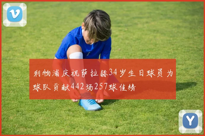 利物浦庆祝萨拉赫34岁生日球员为球队贡献442场257球佳绩