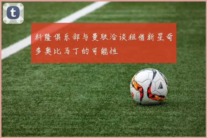 科隆俱乐部与曼联洽谈租借新星奇多奥比马丁的可能性