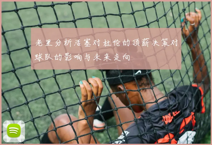 老里分析活塞对杜伦的顶薪决策对球队的影响与未来走向