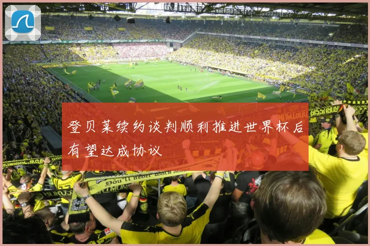 登贝莱续约谈判顺利推进世界杯后有望达成协议