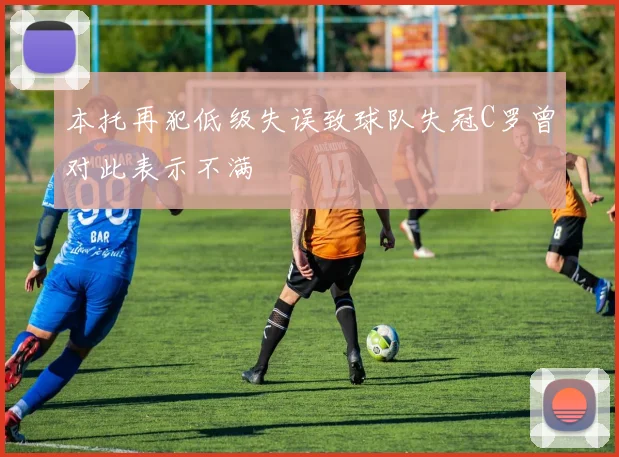 本托再犯低级失误致球队失冠C罗曾对此表示不满
