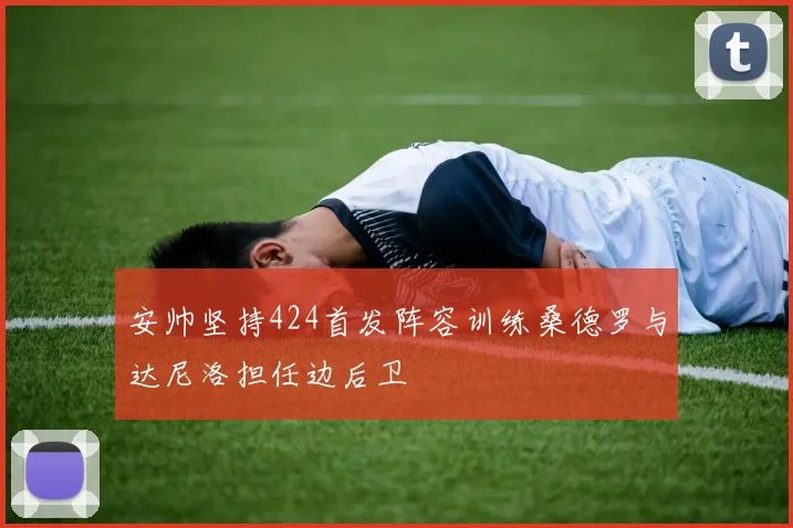 安帅坚持424首发阵容训练桑德罗与达尼洛担任边后卫