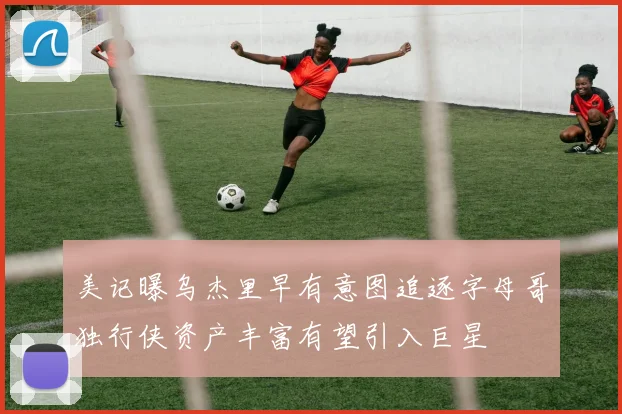 美记曝乌杰里早有意图追逐字母哥独行侠资产丰富有望引入巨星