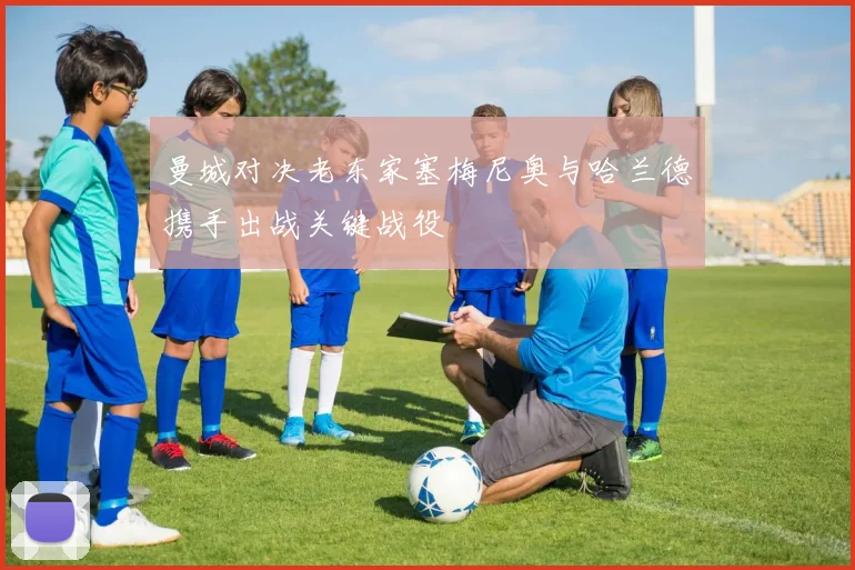 曼城对决老东家塞梅尼奥与哈兰德携手出战关键战役