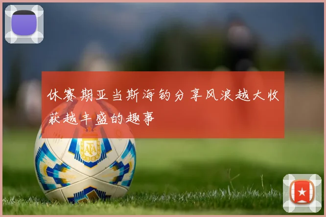 休赛期亚当斯海钓分享风浪越大收获越丰盛的趣事