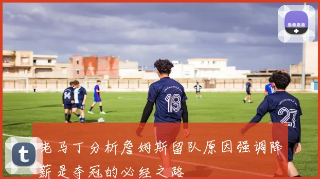 老马丁分析詹姆斯留队原因强调降薪是夺冠的必经之路