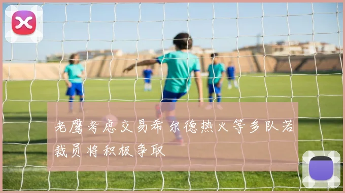 老鹰考虑交易希尔德热火等多队若裁员将积极争取