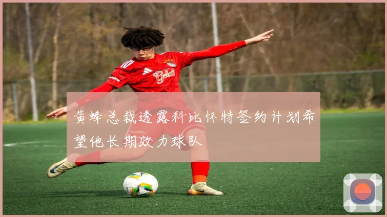 黄蜂总裁透露科比怀特签约计划希望他长期效力球队