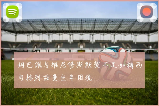 姆巴佩与维尼修斯默契不足如梅西与格列兹曼当年困境