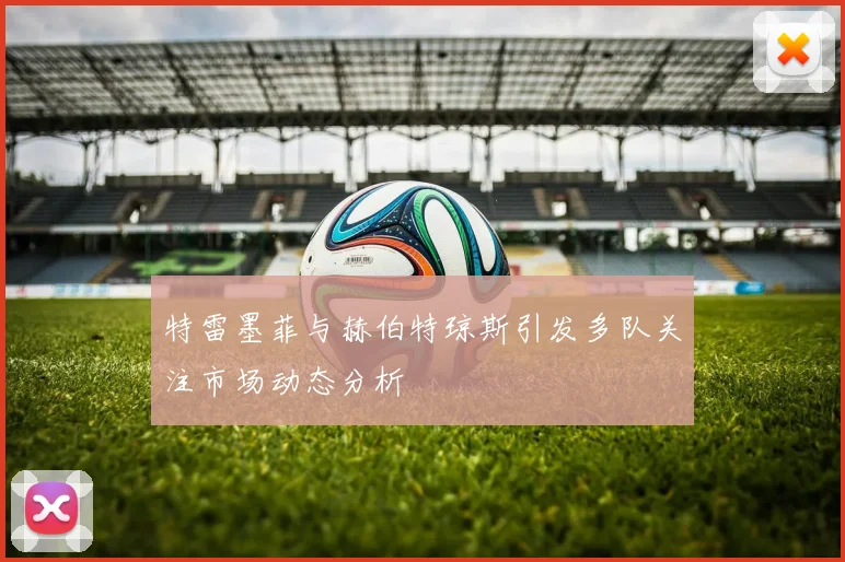 特雷墨菲与赫伯特琼斯引发多队关注市场动态分析