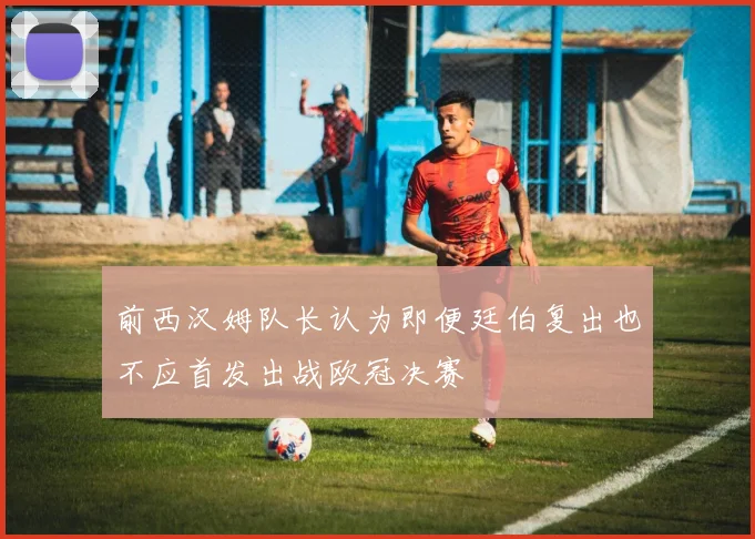 前西汉姆队长认为即便廷伯复出也不应首发出战欧冠决赛