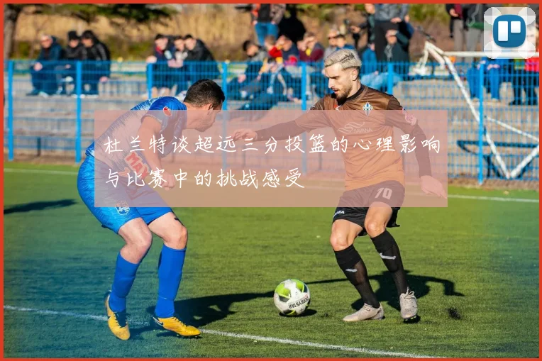 杜兰特谈超远三分投篮的心理影响与比赛中的挑战感受