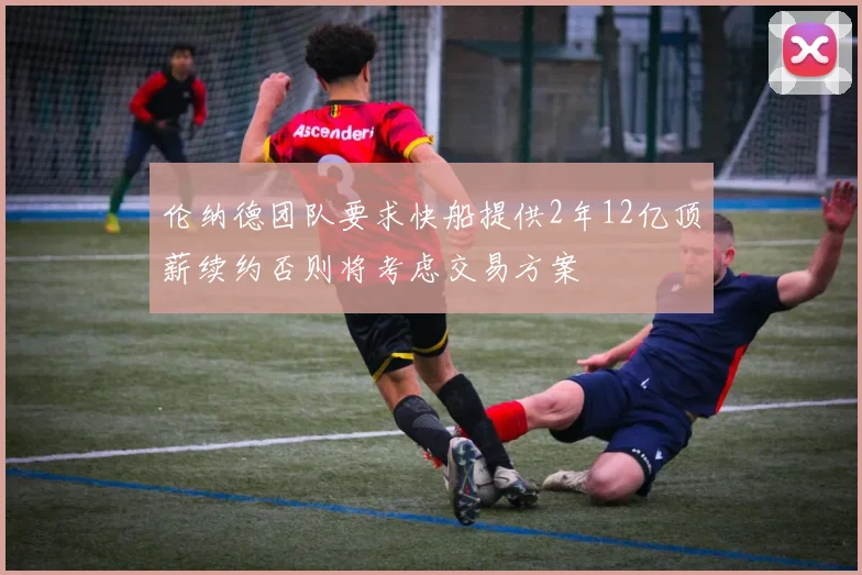 伦纳德团队要求快船提供2年12亿顶薪续约否则将考虑交易方案
