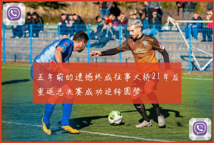 五年前的遗憾终成往事大桥21年后重返总决赛成功逆转圆梦