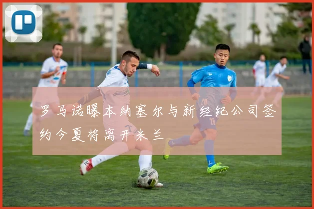 罗马诺曝本纳塞尔与新经纪公司签约今夏将离开米兰