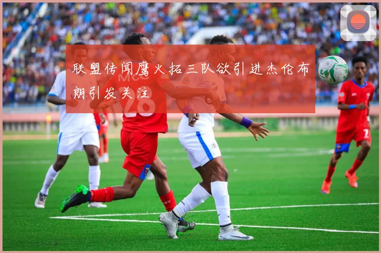 联盟传闻鹰火拓三队欲引进杰伦布朗引发关注