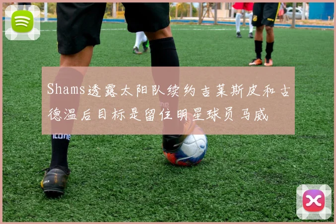 Shams透露太阳队续约吉莱斯皮和古德温后目标是留住明星球员马威
