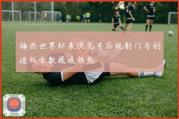 梅西世界杯表现无可匹敌射门与创造机会数遥遥领先