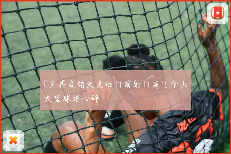 C罗再度错失良机门前射门高飞令人失望球迷心碎