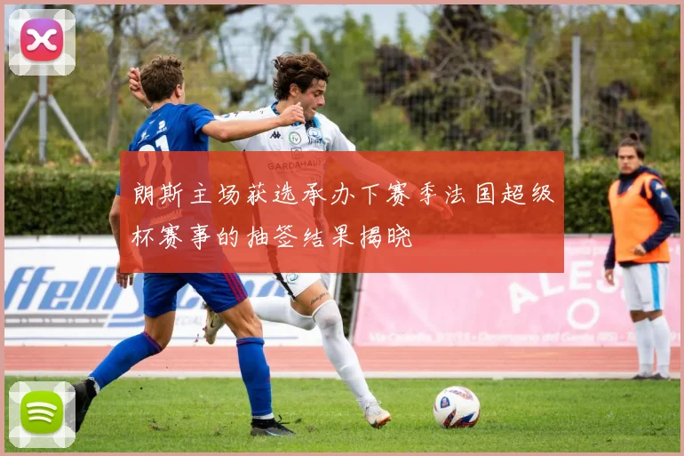 朗斯主场获选承办下赛季法国超级杯赛事的抽签结果揭晓