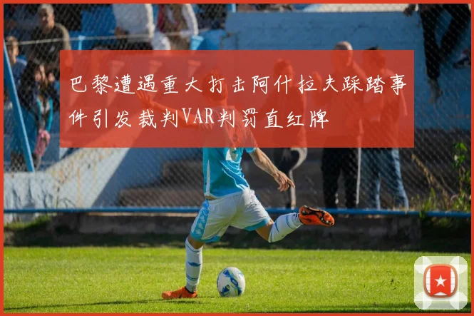 巴黎遭遇重大打击阿什拉夫踩踏事件引发裁判VAR判罚直红牌