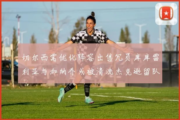 切尔西需优化阵容出售冗员库库雷利亚与加纳乔或被清洗杰克逊留队
