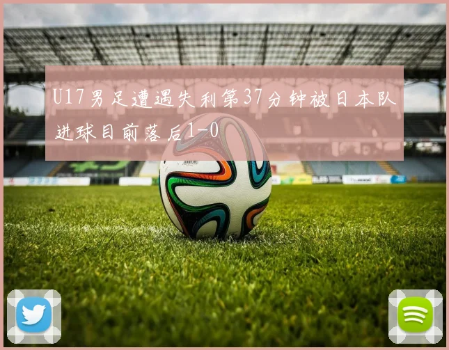 U17男足遭遇失利第37分钟被日本队进球目前落后1-0