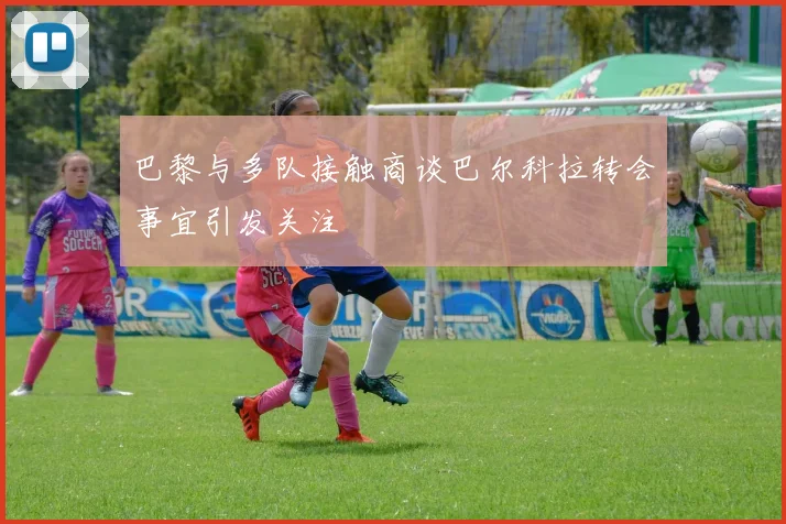 巴黎与多队接触商谈巴尔科拉转会事宜引发关注